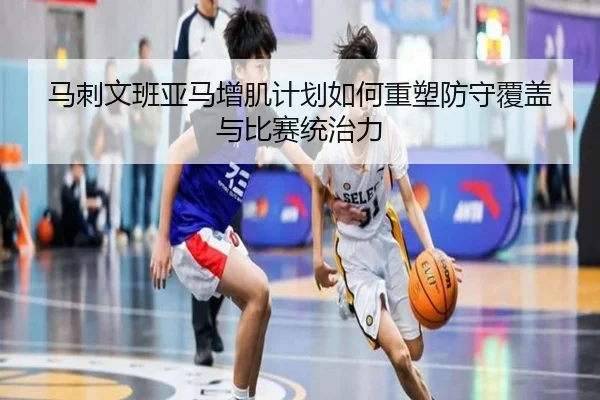 马刺文班亚马增肌计划如何重塑防守覆盖与比赛统治力