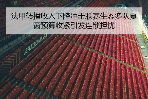 法甲转播收入下降冲击联赛生态多队夏窗预算收紧引发连锁担忧